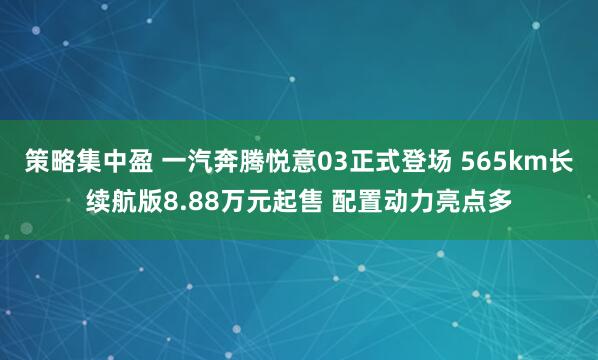 策略集中盈 一汽奔腾悦意03正式登场 565km长续航版8.88万元起售 配置动力亮点多