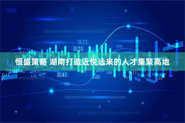 恒盛策略 湖南打造近悦远来的人才集聚高地