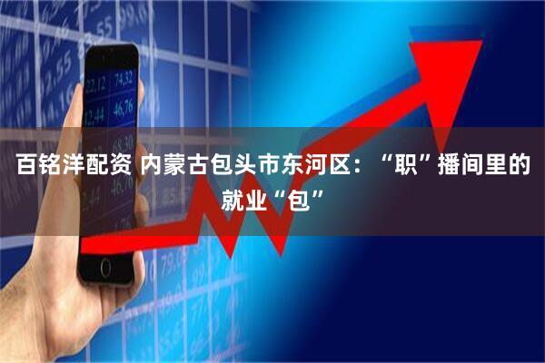 百铭洋配资 内蒙古包头市东河区：“职”播间里的就业“包”
