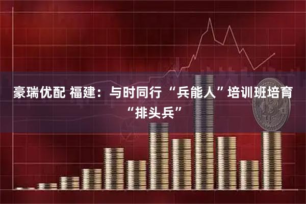 豪瑞优配 福建：与时同行 “兵能人”培训班培育“排头兵”