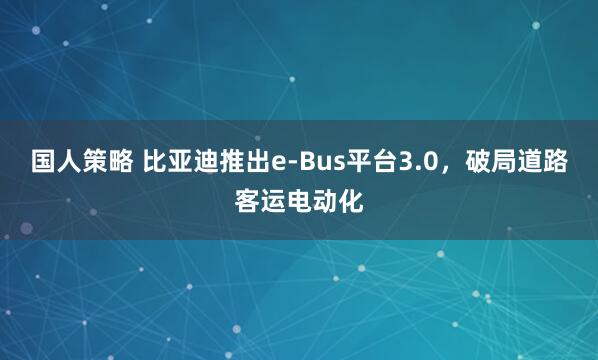 国人策略 比亚迪推出e-Bus平台3.0，破局道路客运电动化