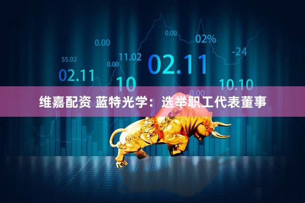 维嘉配资 蓝特光学：选举职工代表董事