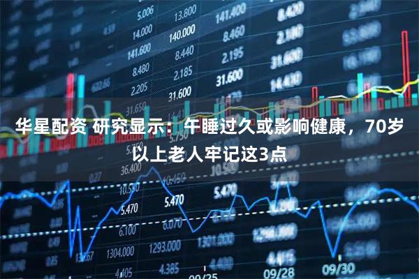 华星配资 研究显示：午睡过久或影响健康，70岁以上老人牢记这3点