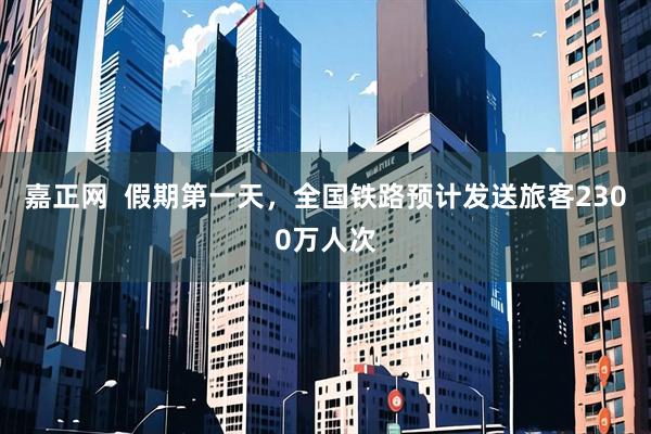 嘉正网  假期第一天，全国铁路预计发送旅客2300万人次