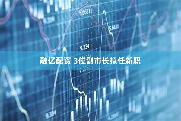 融亿配资 3位副市长拟任新职