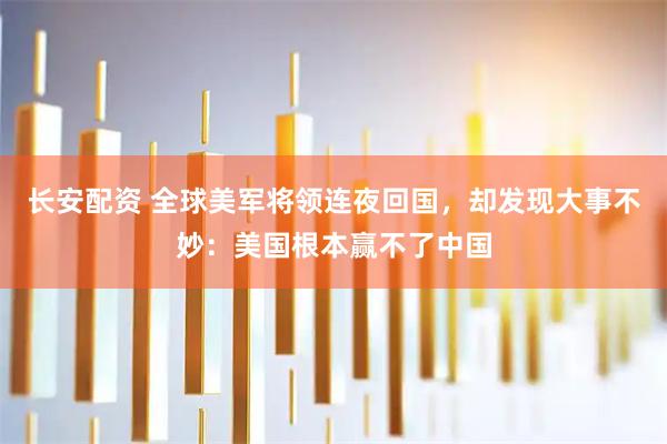 长安配资 全球美军将领连夜回国，却发现大事不妙：美国根本赢不了中国