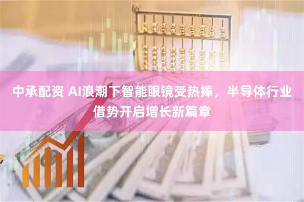 中承配资 AI浪潮下智能眼镜受热捧，半导体行业借势开启增长新篇章