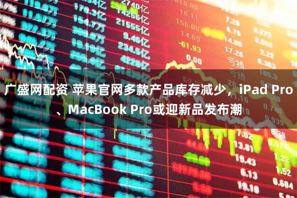 广盛网配资 苹果官网多款产品库存减少，iPad Pro、MacBook Pro或迎新品发布潮