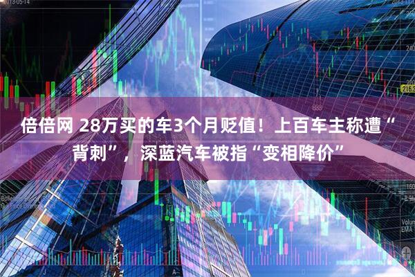 倍倍网 28万买的车3个月贬值！上百车主称遭“背刺”，深蓝汽车被指“变相降价”