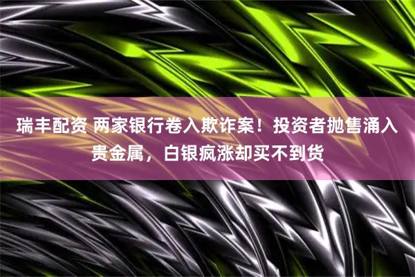 瑞丰配资 两家银行卷入欺诈案！投资者抛售涌入贵金属，白银疯涨却买不到货