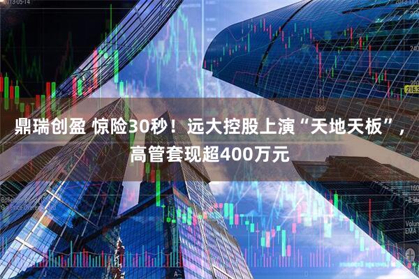 鼎瑞创盈 惊险30秒！远大控股上演“天地天板”，高管套现超400万元