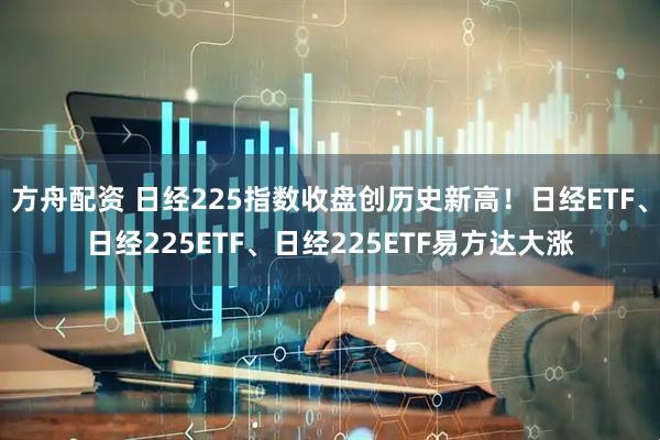 方舟配资 日经225指数收盘创历史新高！日经ETF、日经225ETF、日经225ETF易方达大涨