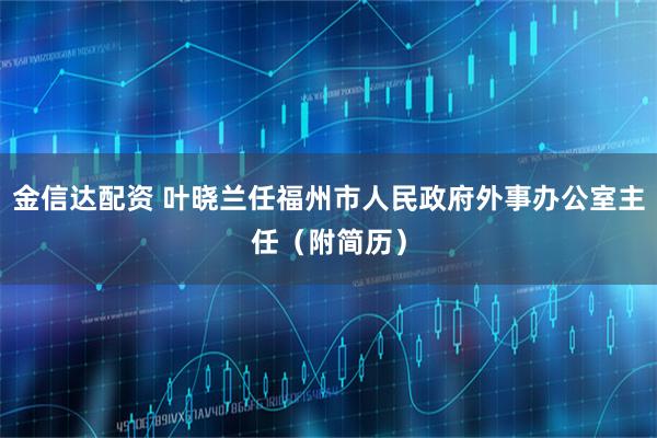 金信达配资 叶晓兰任福州市人民政府外事办公室主任（附简历）
