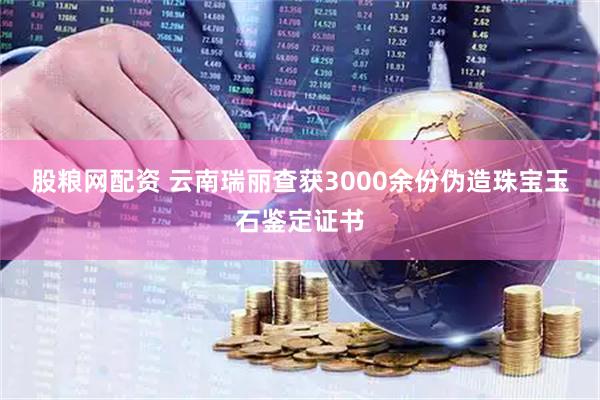 股粮网配资 云南瑞丽查获3000余份伪造珠宝玉石鉴定证书