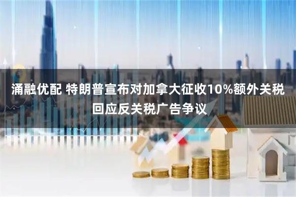涌融优配 特朗普宣布对加拿大征收10%额外关税 回应反关税广告争议