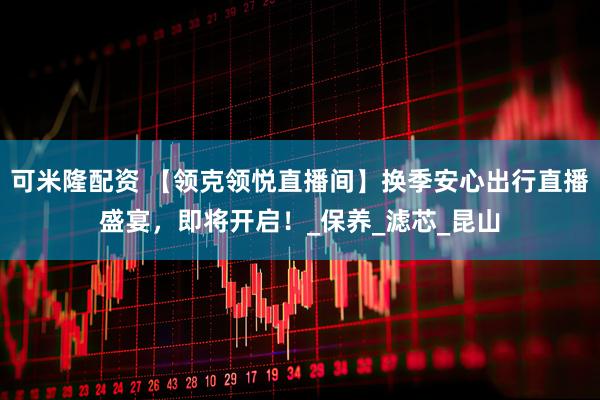 可米隆配资 【领克领悦直播间】换季安心出行直播盛宴，即将开启！_保养_滤芯_昆山