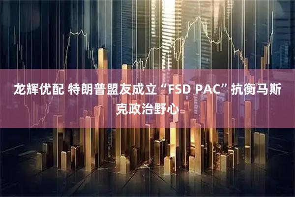 龙辉优配 特朗普盟友成立“FSD PAC”抗衡马斯克政治野心