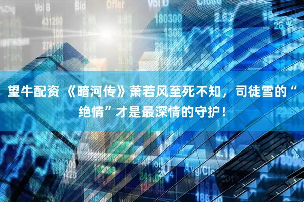 望牛配资 《暗河传》萧若风至死不知,司徒雪的“绝情”才是最深情的守护!