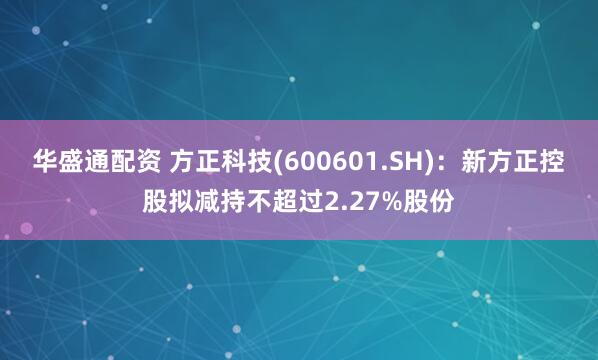 华盛通配资 方正科技(600601.SH)：新方正控股拟减持不超过2.27%股份