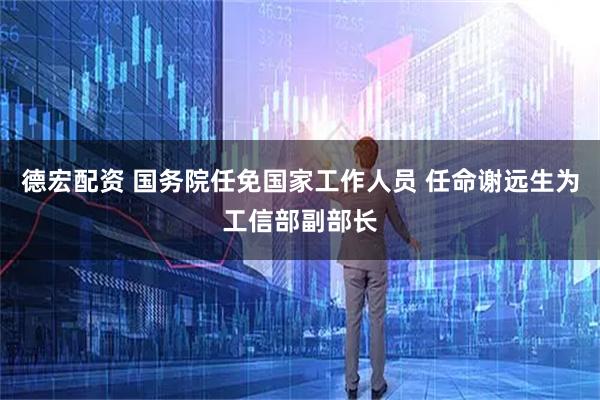 德宏配资 国务院任免国家工作人员 任命谢远生为工信部副部长