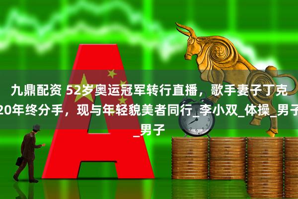 九鼎配资 52岁奥运冠军转行直播，歌手妻子丁克20年终分手，现与年轻貌美者同行_李小双_体操_男子