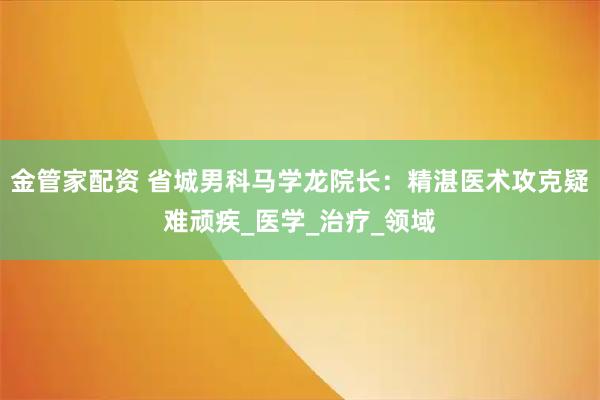 金管家配资 省城男科马学龙院长：精湛医术攻克疑难顽疾_医学_治疗_领域