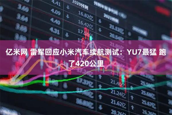 亿米网 雷军回应小米汽车续航测试：YU7最猛 跑了420公里