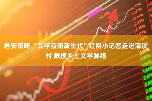 君安策略 “文学益阳新生代”红网小记者走进清溪村 触摸乡土文学脉络