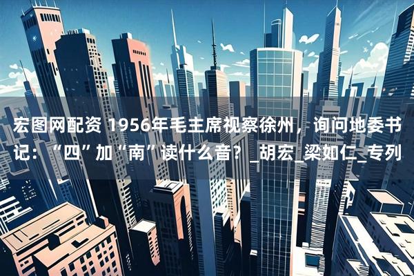 宏图网配资 1956年毛主席视察徐州，询问地委书记：“四”加“南”读什么音？_胡宏_梁如仁_专列