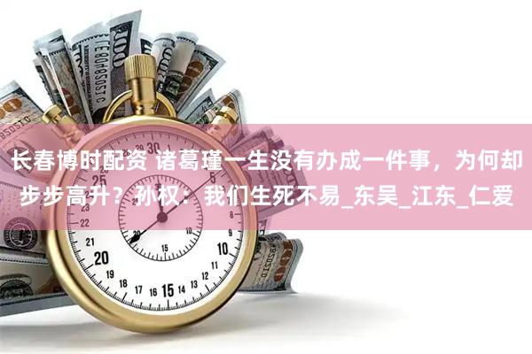 长春博时配资 诸葛瑾一生没有办成一件事，为何却步步高升？孙权：我们生死不易_东吴_江东_仁爱