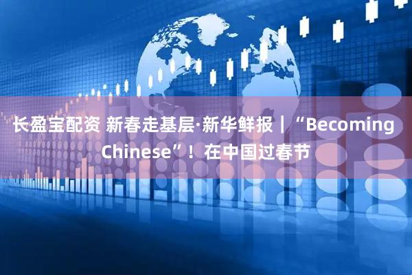 长盈宝配资 新春走基层·新华鲜报｜“Becoming Chinese”！在中国过春节