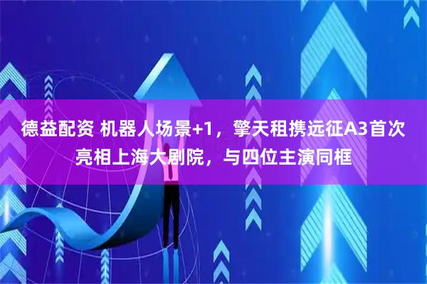 德益配资 机器人场景+1，擎天租携远征A3首次亮相上海大剧院，与四位主演同框