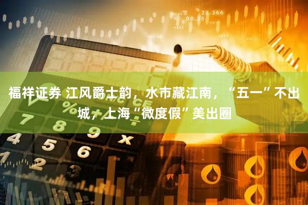 福祥证券 江风爵士韵，水市藏江南，“五一”不出城，上海“微度假”美出圈