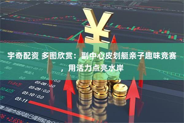 宇奇配资 多图欣赏：副中心皮划艇亲子趣味竞赛，用活力点亮水岸